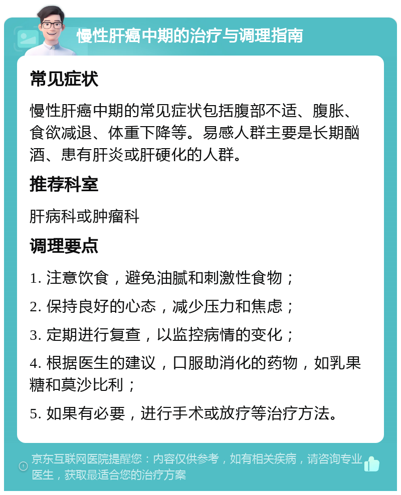 慢性肝癌中期的治疗与调理指南 常见症状 慢性肝癌中期的常见症状包括腹部不适、腹胀、食欲减退、体重下降等。易感人群主要是长期酗酒、患有肝炎或肝硬化的人群。 推荐科室 肝病科或肿瘤科 调理要点 1. 注意饮食，避免油腻和刺激性食物； 2. 保持良好的心态，减少压力和焦虑； 3. 定期进行复查，以监控病情的变化； 4. 根据医生的建议，口服助消化的药物，如乳果糖和莫沙比利； 5. 如果有必要，进行手术或放疗等治疗方法。