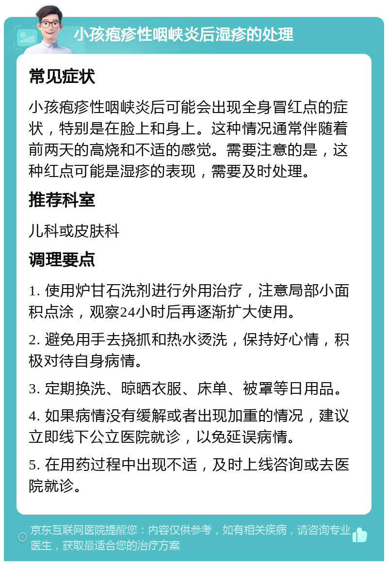 小孩疱疹性咽峡炎后湿疹的处理 常见症状 小孩疱疹性咽峡炎后可能会出现全身冒红点的症状，特别是在脸上和身上。这种情况通常伴随着前两天的高烧和不适的感觉。需要注意的是，这种红点可能是湿疹的表现，需要及时处理。 推荐科室 儿科或皮肤科 调理要点 1. 使用炉甘石洗剂进行外用治疗，注意局部小面积点涂，观察24小时后再逐渐扩大使用。 2. 避免用手去挠抓和热水烫洗，保持好心情，积极对待自身病情。 3. 定期换洗、晾晒衣服、床单、被罩等日用品。 4. 如果病情没有缓解或者出现加重的情况，建议立即线下公立医院就诊，以免延误病情。 5. 在用药过程中出现不适，及时上线咨询或去医院就诊。