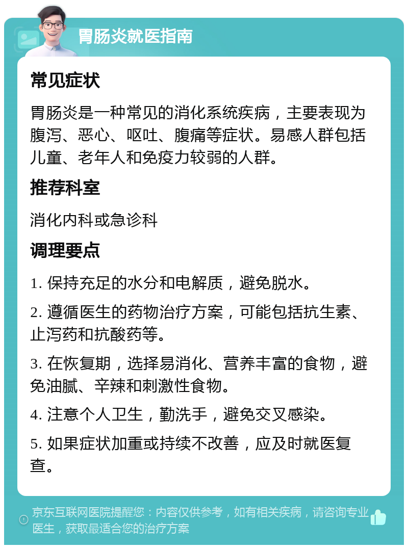 胃肠炎就医指南 常见症状 胃肠炎是一种常见的消化系统疾病，主要表现为腹泻、恶心、呕吐、腹痛等症状。易感人群包括儿童、老年人和免疫力较弱的人群。 推荐科室 消化内科或急诊科 调理要点 1. 保持充足的水分和电解质，避免脱水。 2. 遵循医生的药物治疗方案，可能包括抗生素、止泻药和抗酸药等。 3. 在恢复期，选择易消化、营养丰富的食物，避免油腻、辛辣和刺激性食物。 4. 注意个人卫生，勤洗手，避免交叉感染。 5. 如果症状加重或持续不改善，应及时就医复查。