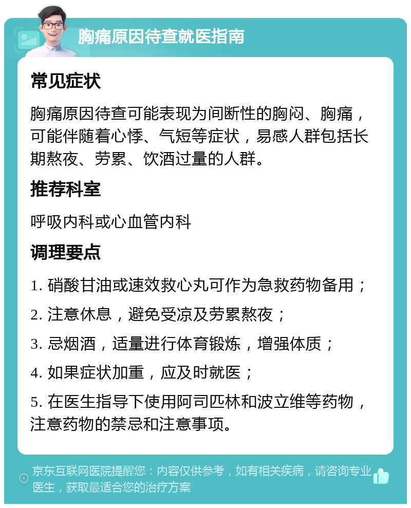 胸痛原因待查就医指南 常见症状 胸痛原因待查可能表现为间断性的胸闷、胸痛，可能伴随着心悸、气短等症状，易感人群包括长期熬夜、劳累、饮酒过量的人群。 推荐科室 呼吸内科或心血管内科 调理要点 1. 硝酸甘油或速效救心丸可作为急救药物备用； 2. 注意休息，避免受凉及劳累熬夜； 3. 忌烟酒，适量进行体育锻炼，增强体质； 4. 如果症状加重，应及时就医； 5. 在医生指导下使用阿司匹林和波立维等药物，注意药物的禁忌和注意事项。