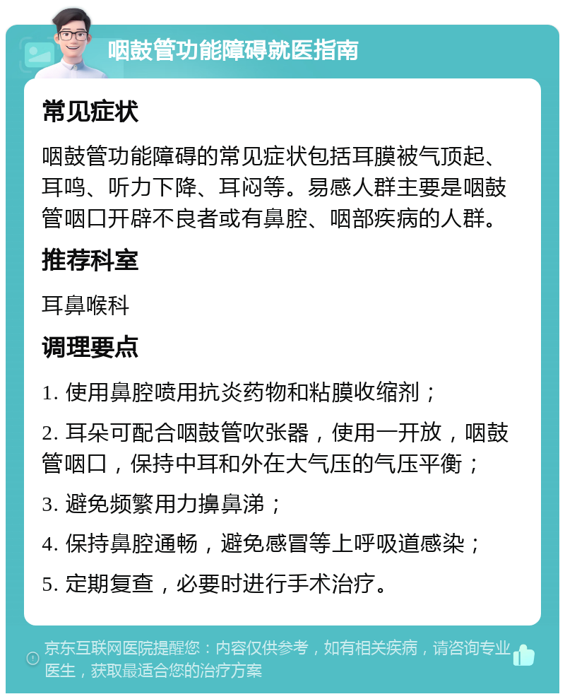 咽鼓管功能障碍就医指南 常见症状 咽鼓管功能障碍的常见症状包括耳膜被气顶起、耳鸣、听力下降、耳闷等。易感人群主要是咽鼓管咽口开辟不良者或有鼻腔、咽部疾病的人群。 推荐科室 耳鼻喉科 调理要点 1. 使用鼻腔喷用抗炎药物和粘膜收缩剂； 2. 耳朵可配合咽鼓管吹张器，使用一开放，咽鼓管咽口，保持中耳和外在大气压的气压平衡； 3. 避免频繁用力擤鼻涕； 4. 保持鼻腔通畅，避免感冒等上呼吸道感染； 5. 定期复查，必要时进行手术治疗。