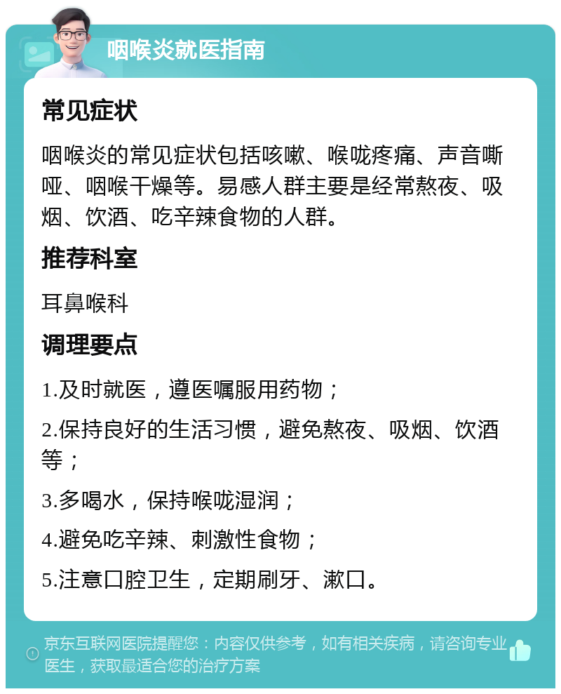 咽喉炎就医指南 常见症状 咽喉炎的常见症状包括咳嗽、喉咙疼痛、声音嘶哑、咽喉干燥等。易感人群主要是经常熬夜、吸烟、饮酒、吃辛辣食物的人群。 推荐科室 耳鼻喉科 调理要点 1.及时就医，遵医嘱服用药物； 2.保持良好的生活习惯，避免熬夜、吸烟、饮酒等； 3.多喝水，保持喉咙湿润； 4.避免吃辛辣、刺激性食物； 5.注意口腔卫生，定期刷牙、漱口。