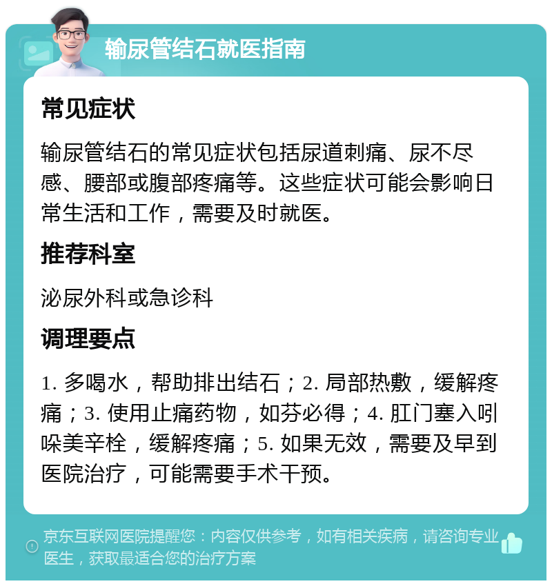 输尿管结石就医指南 常见症状 输尿管结石的常见症状包括尿道刺痛、尿不尽感、腰部或腹部疼痛等。这些症状可能会影响日常生活和工作，需要及时就医。 推荐科室 泌尿外科或急诊科 调理要点 1. 多喝水，帮助排出结石；2. 局部热敷，缓解疼痛；3. 使用止痛药物，如芬必得；4. 肛门塞入吲哚美辛栓，缓解疼痛；5. 如果无效，需要及早到医院治疗，可能需要手术干预。