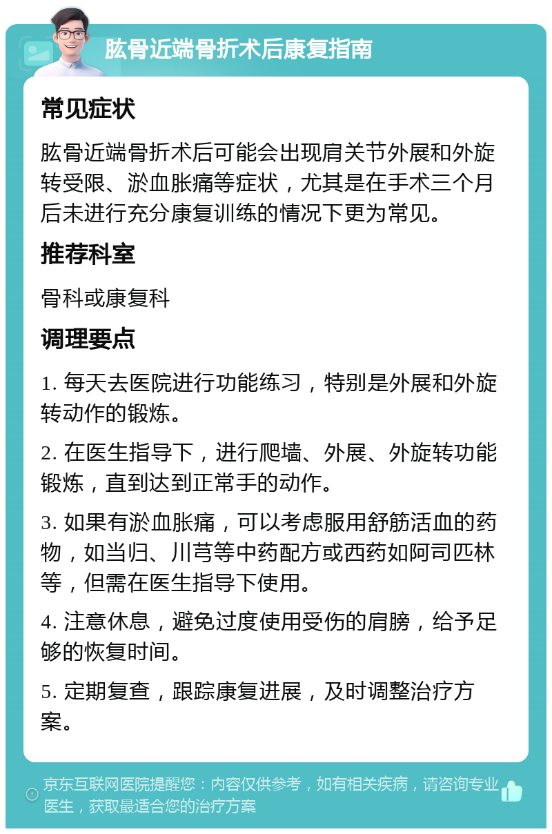 肱骨近端骨折术后康复指南 常见症状 肱骨近端骨折术后可能会出现肩关节外展和外旋转受限、淤血胀痛等症状，尤其是在手术三个月后未进行充分康复训练的情况下更为常见。 推荐科室 骨科或康复科 调理要点 1. 每天去医院进行功能练习，特别是外展和外旋转动作的锻炼。 2. 在医生指导下，进行爬墙、外展、外旋转功能锻炼，直到达到正常手的动作。 3. 如果有淤血胀痛，可以考虑服用舒筋活血的药物，如当归、川芎等中药配方或西药如阿司匹林等，但需在医生指导下使用。 4. 注意休息，避免过度使用受伤的肩膀，给予足够的恢复时间。 5. 定期复查，跟踪康复进展，及时调整治疗方案。