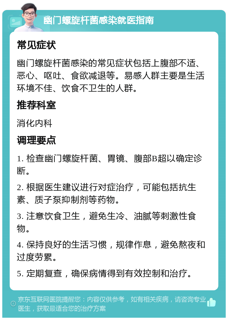 幽门螺旋杆菌感染就医指南 常见症状 幽门螺旋杆菌感染的常见症状包括上腹部不适、恶心、呕吐、食欲减退等。易感人群主要是生活环境不佳、饮食不卫生的人群。 推荐科室 消化内科 调理要点 1. 检查幽门螺旋杆菌、胃镜、腹部B超以确定诊断。 2. 根据医生建议进行对症治疗，可能包括抗生素、质子泵抑制剂等药物。 3. 注意饮食卫生，避免生冷、油腻等刺激性食物。 4. 保持良好的生活习惯，规律作息，避免熬夜和过度劳累。 5. 定期复查，确保病情得到有效控制和治疗。