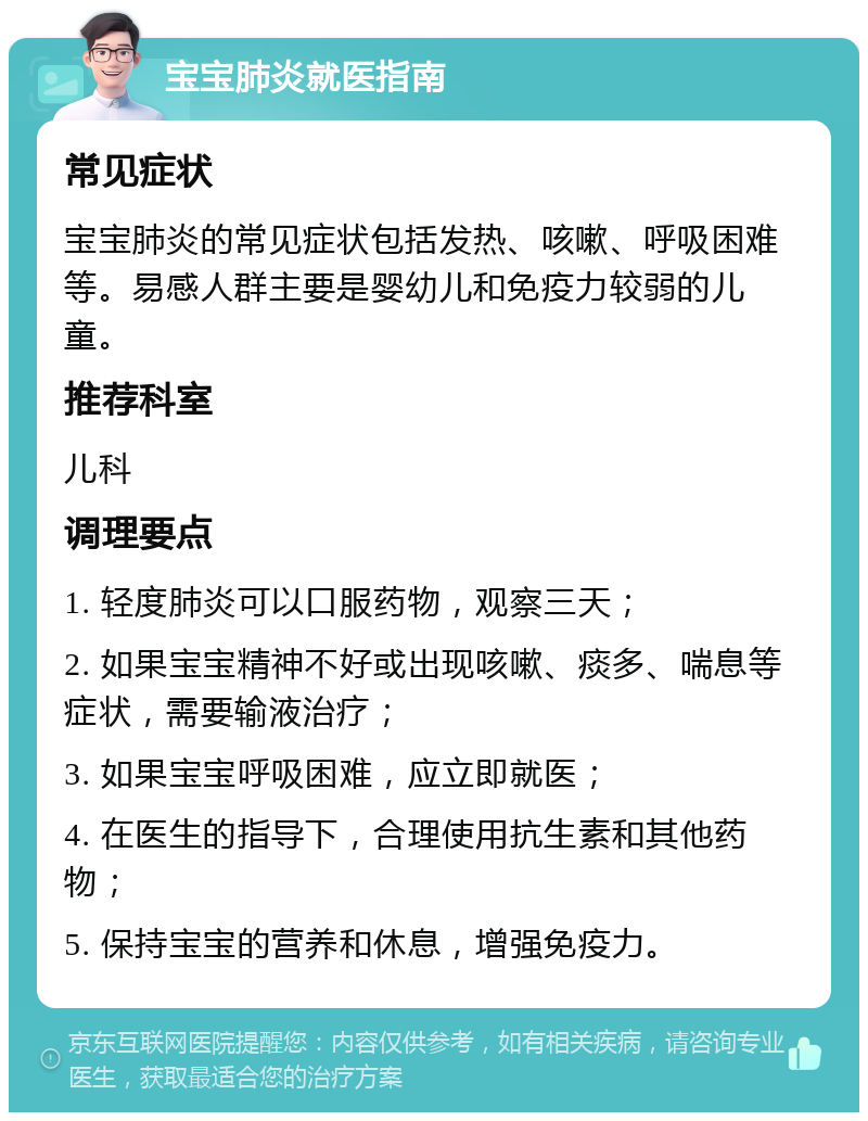 宝宝肺炎就医指南 常见症状 宝宝肺炎的常见症状包括发热、咳嗽、呼吸困难等。易感人群主要是婴幼儿和免疫力较弱的儿童。 推荐科室 儿科 调理要点 1. 轻度肺炎可以口服药物，观察三天； 2. 如果宝宝精神不好或出现咳嗽、痰多、喘息等症状，需要输液治疗； 3. 如果宝宝呼吸困难，应立即就医； 4. 在医生的指导下，合理使用抗生素和其他药物； 5. 保持宝宝的营养和休息，增强免疫力。