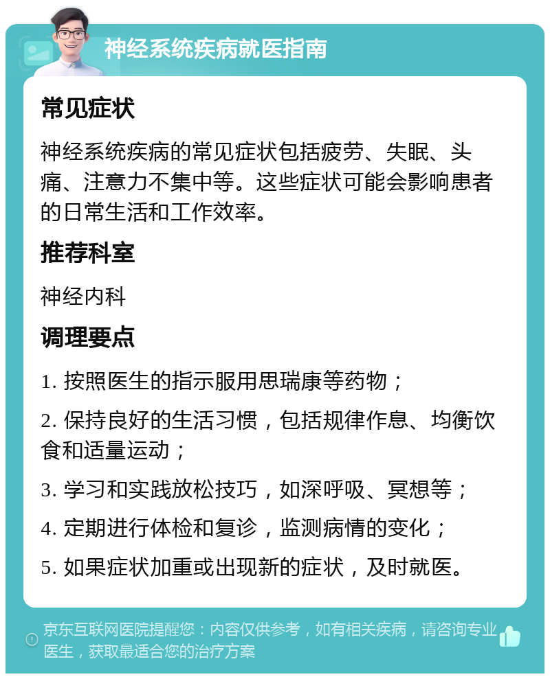 神经系统疾病就医指南 常见症状 神经系统疾病的常见症状包括疲劳、失眠、头痛、注意力不集中等。这些症状可能会影响患者的日常生活和工作效率。 推荐科室 神经内科 调理要点 1. 按照医生的指示服用思瑞康等药物； 2. 保持良好的生活习惯，包括规律作息、均衡饮食和适量运动； 3. 学习和实践放松技巧，如深呼吸、冥想等； 4. 定期进行体检和复诊，监测病情的变化； 5. 如果症状加重或出现新的症状，及时就医。