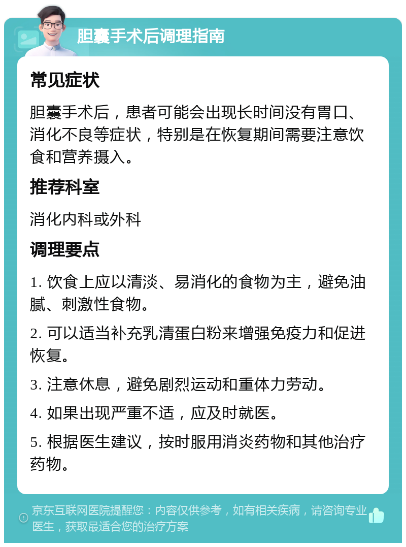 胆囊手术后调理指南 常见症状 胆囊手术后，患者可能会出现长时间没有胃口、消化不良等症状，特别是在恢复期间需要注意饮食和营养摄入。 推荐科室 消化内科或外科 调理要点 1. 饮食上应以清淡、易消化的食物为主，避免油腻、刺激性食物。 2. 可以适当补充乳清蛋白粉来增强免疫力和促进恢复。 3. 注意休息，避免剧烈运动和重体力劳动。 4. 如果出现严重不适，应及时就医。 5. 根据医生建议，按时服用消炎药物和其他治疗药物。