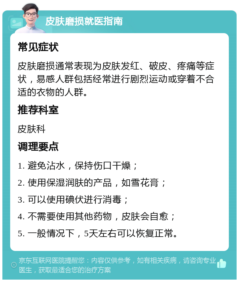 皮肤磨损就医指南 常见症状 皮肤磨损通常表现为皮肤发红、破皮、疼痛等症状，易感人群包括经常进行剧烈运动或穿着不合适的衣物的人群。 推荐科室 皮肤科 调理要点 1. 避免沾水，保持伤口干燥； 2. 使用保湿润肤的产品，如雪花膏； 3. 可以使用碘伏进行消毒； 4. 不需要使用其他药物，皮肤会自愈； 5. 一般情况下，5天左右可以恢复正常。