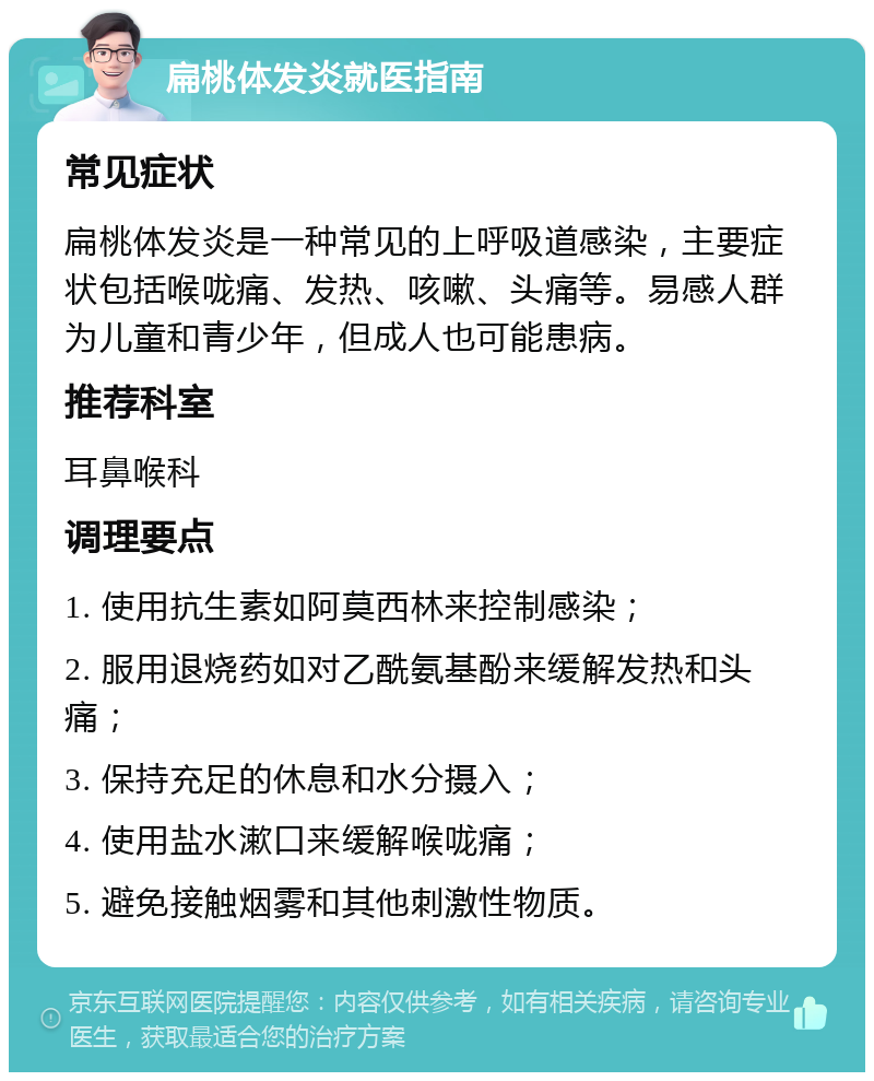 扁桃体发炎就医指南 常见症状 扁桃体发炎是一种常见的上呼吸道感染，主要症状包括喉咙痛、发热、咳嗽、头痛等。易感人群为儿童和青少年，但成人也可能患病。 推荐科室 耳鼻喉科 调理要点 1. 使用抗生素如阿莫西林来控制感染； 2. 服用退烧药如对乙酰氨基酚来缓解发热和头痛； 3. 保持充足的休息和水分摄入； 4. 使用盐水漱口来缓解喉咙痛； 5. 避免接触烟雾和其他刺激性物质。