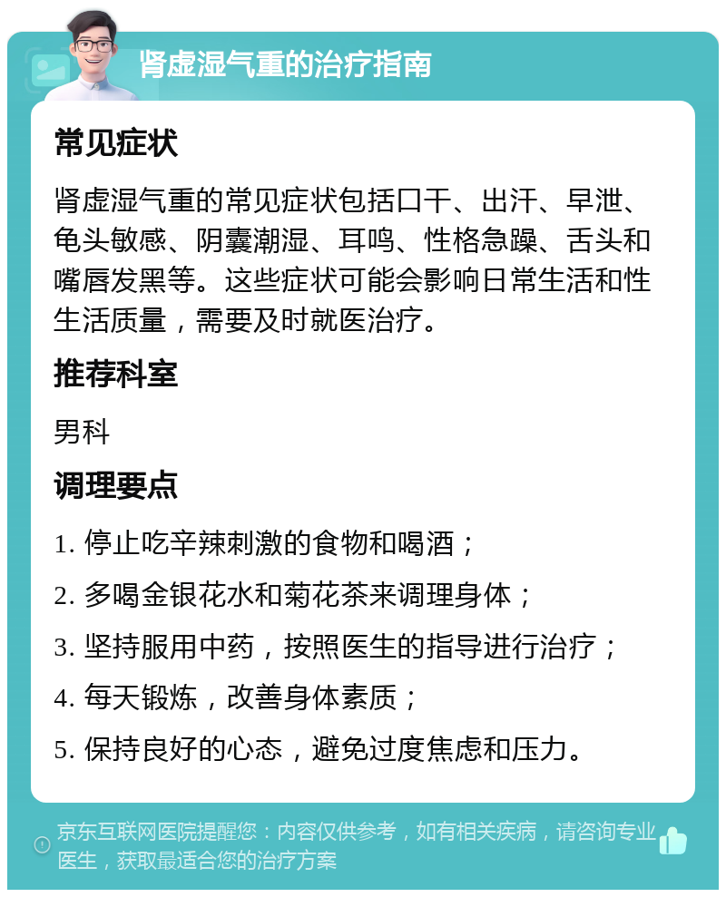 肾虚湿气重的治疗指南 常见症状 肾虚湿气重的常见症状包括口干、出汗、早泄、龟头敏感、阴囊潮湿、耳鸣、性格急躁、舌头和嘴唇发黑等。这些症状可能会影响日常生活和性生活质量，需要及时就医治疗。 推荐科室 男科 调理要点 1. 停止吃辛辣刺激的食物和喝酒； 2. 多喝金银花水和菊花茶来调理身体； 3. 坚持服用中药，按照医生的指导进行治疗； 4. 每天锻炼，改善身体素质； 5. 保持良好的心态，避免过度焦虑和压力。