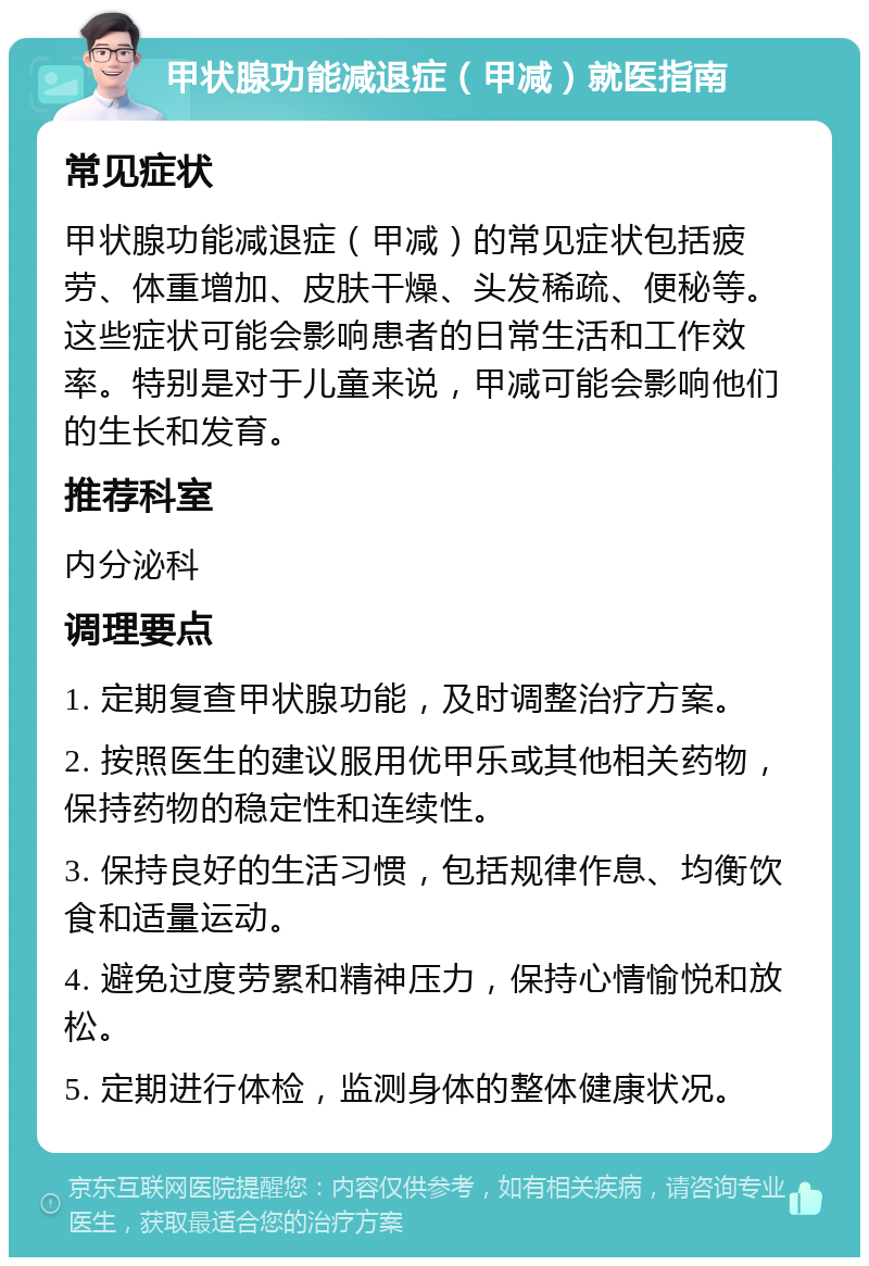 甲状腺功能减退症（甲减）就医指南 常见症状 甲状腺功能减退症（甲减）的常见症状包括疲劳、体重增加、皮肤干燥、头发稀疏、便秘等。这些症状可能会影响患者的日常生活和工作效率。特别是对于儿童来说，甲减可能会影响他们的生长和发育。 推荐科室 内分泌科 调理要点 1. 定期复查甲状腺功能，及时调整治疗方案。 2. 按照医生的建议服用优甲乐或其他相关药物，保持药物的稳定性和连续性。 3. 保持良好的生活习惯，包括规律作息、均衡饮食和适量运动。 4. 避免过度劳累和精神压力，保持心情愉悦和放松。 5. 定期进行体检，监测身体的整体健康状况。