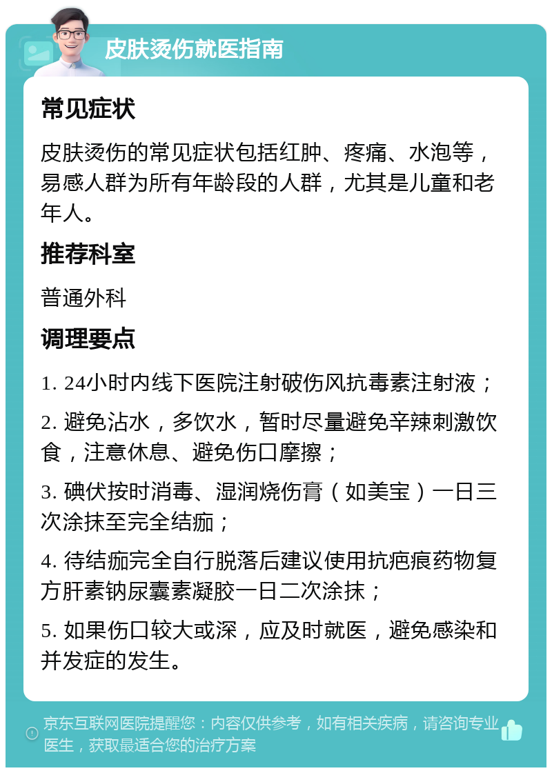 皮肤烫伤就医指南 常见症状 皮肤烫伤的常见症状包括红肿、疼痛、水泡等，易感人群为所有年龄段的人群，尤其是儿童和老年人。 推荐科室 普通外科 调理要点 1. 24小时内线下医院注射破伤风抗毒素注射液； 2. 避免沾水，多饮水，暂时尽量避免辛辣刺激饮食，注意休息、避免伤口摩擦； 3. 碘伏按时消毒、湿润烧伤膏（如美宝）一日三次涂抹至完全结痂； 4. 待结痂完全自行脱落后建议使用抗疤痕药物复方肝素钠尿囊素凝胶一日二次涂抹； 5. 如果伤口较大或深，应及时就医，避免感染和并发症的发生。