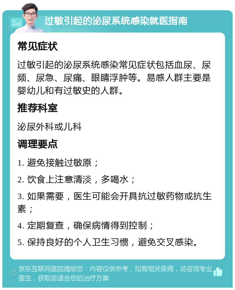 过敏引起的泌尿系统感染就医指南 常见症状 过敏引起的泌尿系统感染常见症状包括血尿、尿频、尿急、尿痛、眼睛浮肿等。易感人群主要是婴幼儿和有过敏史的人群。 推荐科室 泌尿外科或儿科 调理要点 1. 避免接触过敏原； 2. 饮食上注意清淡，多喝水； 3. 如果需要，医生可能会开具抗过敏药物或抗生素； 4. 定期复查，确保病情得到控制； 5. 保持良好的个人卫生习惯，避免交叉感染。