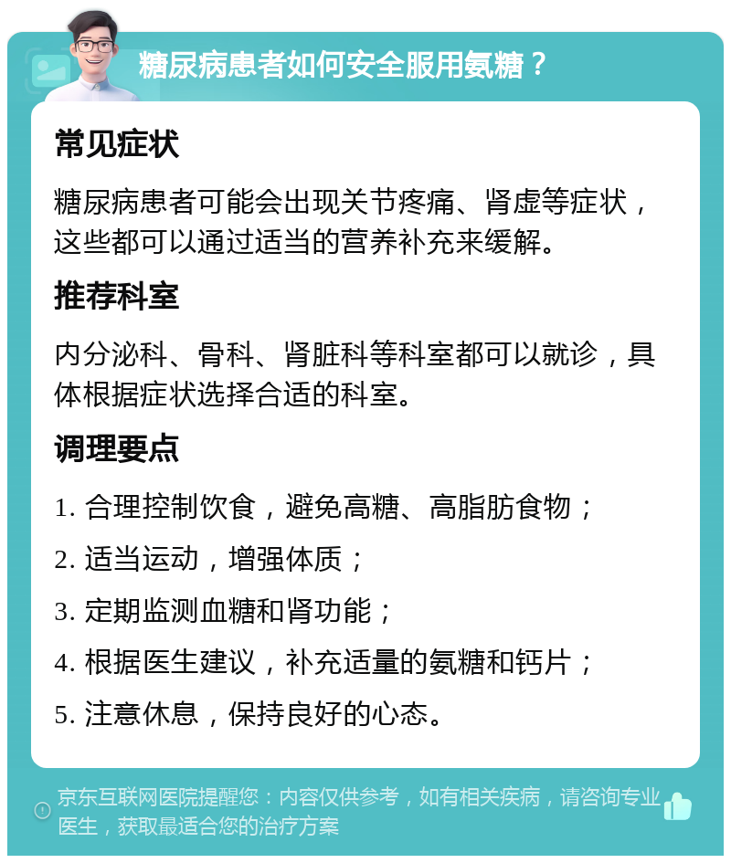 糖尿病患者如何安全服用氨糖？ 常见症状 糖尿病患者可能会出现关节疼痛、肾虚等症状，这些都可以通过适当的营养补充来缓解。 推荐科室 内分泌科、骨科、肾脏科等科室都可以就诊，具体根据症状选择合适的科室。 调理要点 1. 合理控制饮食，避免高糖、高脂肪食物； 2. 适当运动，增强体质； 3. 定期监测血糖和肾功能； 4. 根据医生建议，补充适量的氨糖和钙片； 5. 注意休息，保持良好的心态。