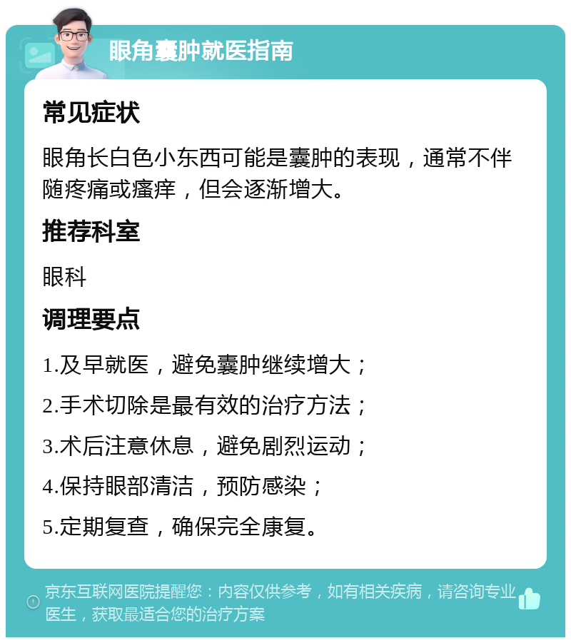 眼角囊肿就医指南 常见症状 眼角长白色小东西可能是囊肿的表现，通常不伴随疼痛或瘙痒，但会逐渐增大。 推荐科室 眼科 调理要点 1.及早就医，避免囊肿继续增大； 2.手术切除是最有效的治疗方法； 3.术后注意休息，避免剧烈运动； 4.保持眼部清洁，预防感染； 5.定期复查，确保完全康复。