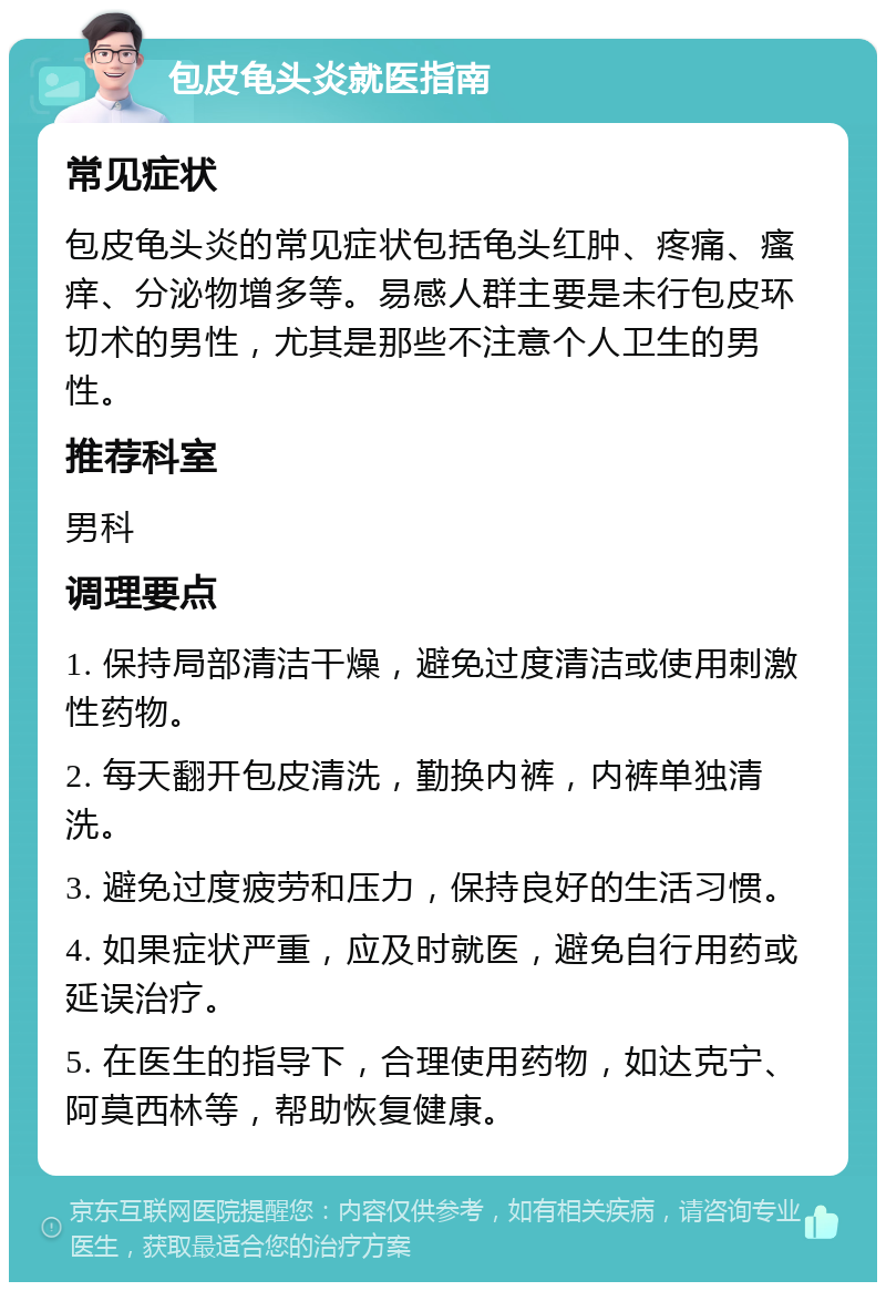 包皮龟头炎就医指南 常见症状 包皮龟头炎的常见症状包括龟头红肿、疼痛、瘙痒、分泌物增多等。易感人群主要是未行包皮环切术的男性，尤其是那些不注意个人卫生的男性。 推荐科室 男科 调理要点 1. 保持局部清洁干燥，避免过度清洁或使用刺激性药物。 2. 每天翻开包皮清洗，勤换内裤，内裤单独清洗。 3. 避免过度疲劳和压力，保持良好的生活习惯。 4. 如果症状严重，应及时就医，避免自行用药或延误治疗。 5. 在医生的指导下，合理使用药物，如达克宁、阿莫西林等，帮助恢复健康。