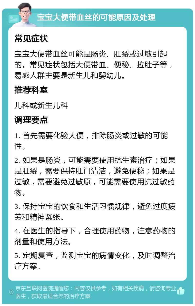 宝宝大便带血丝的可能原因及处理 常见症状 宝宝大便带血丝可能是肠炎、肛裂或过敏引起的。常见症状包括大便带血、便秘、拉肚子等，易感人群主要是新生儿和婴幼儿。 推荐科室 儿科或新生儿科 调理要点 1. 首先需要化验大便，排除肠炎或过敏的可能性。 2. 如果是肠炎，可能需要使用抗生素治疗；如果是肛裂，需要保持肛门清洁，避免便秘；如果是过敏，需要避免过敏原，可能需要使用抗过敏药物。 3. 保持宝宝的饮食和生活习惯规律，避免过度疲劳和精神紧张。 4. 在医生的指导下，合理使用药物，注意药物的剂量和使用方法。 5. 定期复查，监测宝宝的病情变化，及时调整治疗方案。