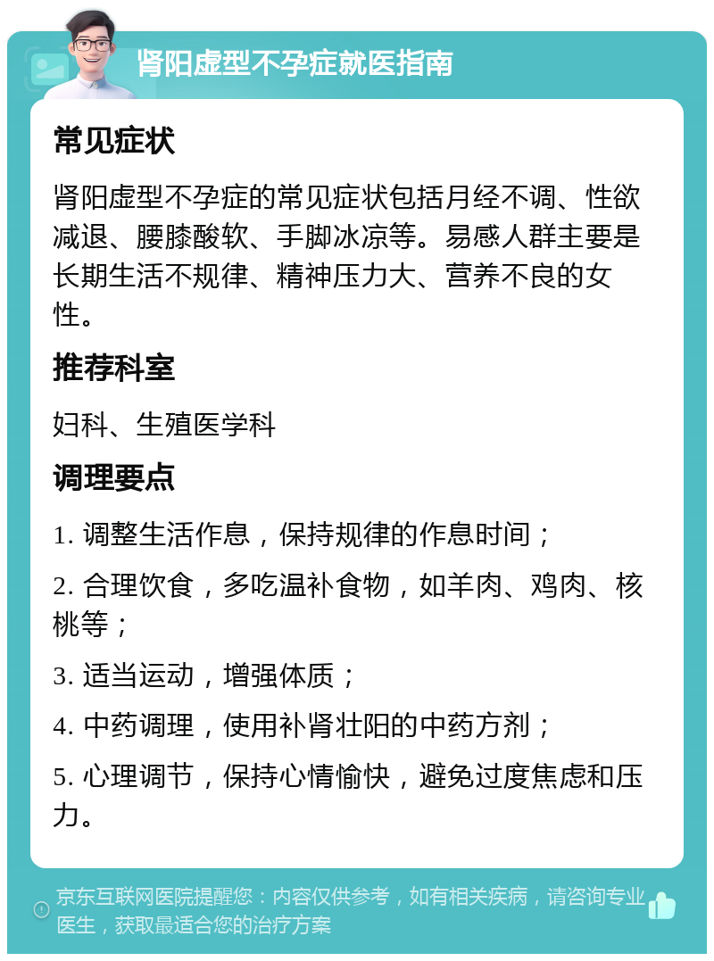 肾阳虚型不孕症就医指南 常见症状 肾阳虚型不孕症的常见症状包括月经不调、性欲减退、腰膝酸软、手脚冰凉等。易感人群主要是长期生活不规律、精神压力大、营养不良的女性。 推荐科室 妇科、生殖医学科 调理要点 1. 调整生活作息，保持规律的作息时间； 2. 合理饮食，多吃温补食物，如羊肉、鸡肉、核桃等； 3. 适当运动，增强体质； 4. 中药调理，使用补肾壮阳的中药方剂； 5. 心理调节，保持心情愉快，避免过度焦虑和压力。