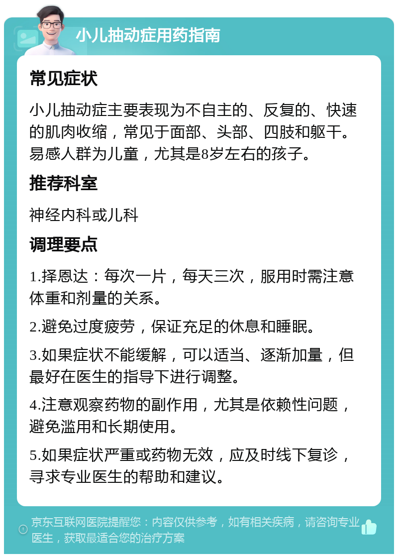 小儿抽动症用药指南 常见症状 小儿抽动症主要表现为不自主的、反复的、快速的肌肉收缩，常见于面部、头部、四肢和躯干。易感人群为儿童，尤其是8岁左右的孩子。 推荐科室 神经内科或儿科 调理要点 1.择恩达：每次一片，每天三次，服用时需注意体重和剂量的关系。 2.避免过度疲劳，保证充足的休息和睡眠。 3.如果症状不能缓解，可以适当、逐渐加量，但最好在医生的指导下进行调整。 4.注意观察药物的副作用，尤其是依赖性问题，避免滥用和长期使用。 5.如果症状严重或药物无效，应及时线下复诊，寻求专业医生的帮助和建议。