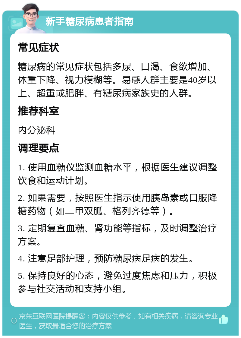 新手糖尿病患者指南 常见症状 糖尿病的常见症状包括多尿、口渴、食欲增加、体重下降、视力模糊等。易感人群主要是40岁以上、超重或肥胖、有糖尿病家族史的人群。 推荐科室 内分泌科 调理要点 1. 使用血糖仪监测血糖水平，根据医生建议调整饮食和运动计划。 2. 如果需要，按照医生指示使用胰岛素或口服降糖药物（如二甲双胍、格列齐德等）。 3. 定期复查血糖、肾功能等指标，及时调整治疗方案。 4. 注意足部护理，预防糖尿病足病的发生。 5. 保持良好的心态，避免过度焦虑和压力，积极参与社交活动和支持小组。