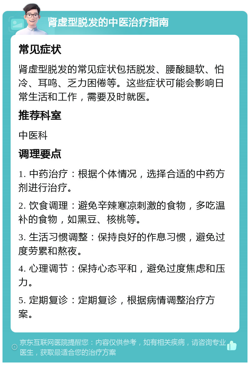 肾虚型脱发的中医治疗指南 常见症状 肾虚型脱发的常见症状包括脱发、腰酸腿软、怕冷、耳鸣、乏力困倦等。这些症状可能会影响日常生活和工作，需要及时就医。 推荐科室 中医科 调理要点 1. 中药治疗：根据个体情况，选择合适的中药方剂进行治疗。 2. 饮食调理：避免辛辣寒凉刺激的食物，多吃温补的食物，如黑豆、核桃等。 3. 生活习惯调整：保持良好的作息习惯，避免过度劳累和熬夜。 4. 心理调节：保持心态平和，避免过度焦虑和压力。 5. 定期复诊：定期复诊，根据病情调整治疗方案。