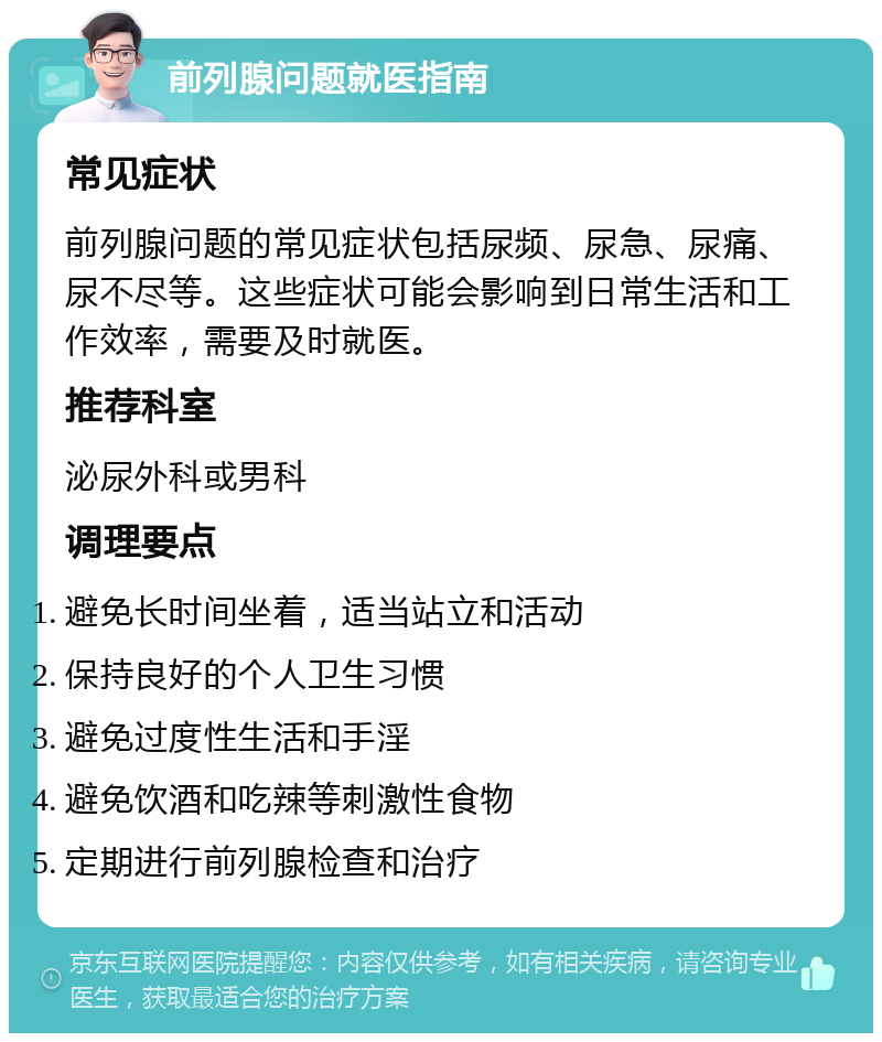 前列腺问题就医指南 常见症状 前列腺问题的常见症状包括尿频、尿急、尿痛、尿不尽等。这些症状可能会影响到日常生活和工作效率，需要及时就医。 推荐科室 泌尿外科或男科 调理要点 避免长时间坐着，适当站立和活动 保持良好的个人卫生习惯 避免过度性生活和手淫 避免饮酒和吃辣等刺激性食物 定期进行前列腺检查和治疗