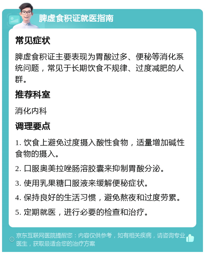 脾虚食积证就医指南 常见症状 脾虚食积证主要表现为胃酸过多、便秘等消化系统问题，常见于长期饮食不规律、过度减肥的人群。 推荐科室 消化内科 调理要点 1. 饮食上避免过度摄入酸性食物，适量增加碱性食物的摄入。 2. 口服奥美拉唑肠溶胶囊来抑制胃酸分泌。 3. 使用乳果糖口服液来缓解便秘症状。 4. 保持良好的生活习惯，避免熬夜和过度劳累。 5. 定期就医，进行必要的检查和治疗。