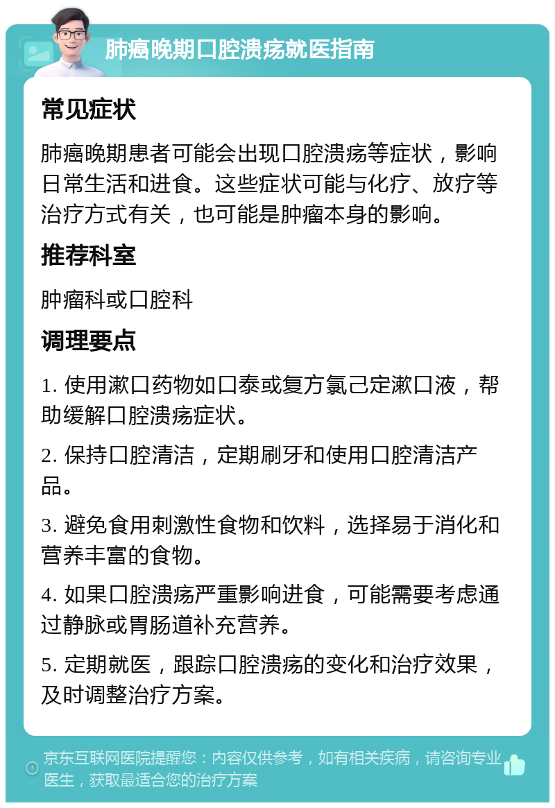 肺癌晚期口腔溃疡就医指南 常见症状 肺癌晚期患者可能会出现口腔溃疡等症状，影响日常生活和进食。这些症状可能与化疗、放疗等治疗方式有关，也可能是肿瘤本身的影响。 推荐科室 肿瘤科或口腔科 调理要点 1. 使用漱口药物如口泰或复方氯己定漱口液，帮助缓解口腔溃疡症状。 2. 保持口腔清洁，定期刷牙和使用口腔清洁产品。 3. 避免食用刺激性食物和饮料，选择易于消化和营养丰富的食物。 4. 如果口腔溃疡严重影响进食，可能需要考虑通过静脉或胃肠道补充营养。 5. 定期就医，跟踪口腔溃疡的变化和治疗效果，及时调整治疗方案。