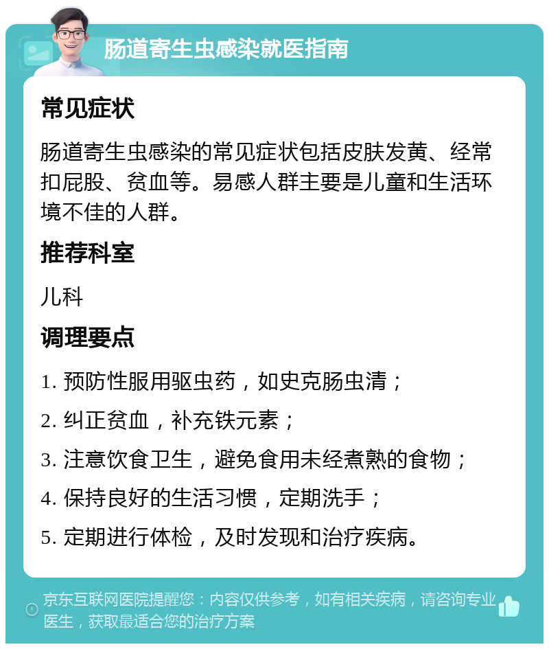 肠道寄生虫感染就医指南 常见症状 肠道寄生虫感染的常见症状包括皮肤发黄、经常扣屁股、贫血等。易感人群主要是儿童和生活环境不佳的人群。 推荐科室 儿科 调理要点 1. 预防性服用驱虫药，如史克肠虫清； 2. 纠正贫血，补充铁元素； 3. 注意饮食卫生，避免食用未经煮熟的食物； 4. 保持良好的生活习惯，定期洗手； 5. 定期进行体检，及时发现和治疗疾病。