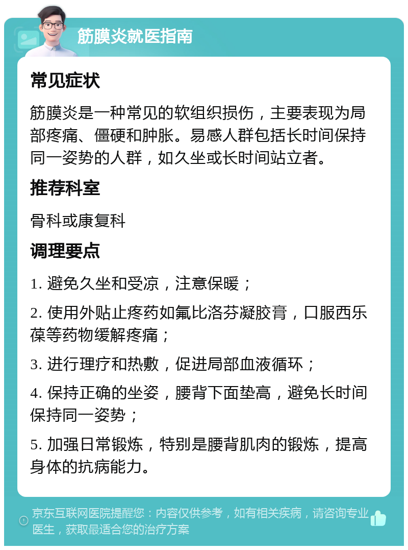 筋膜炎就医指南 常见症状 筋膜炎是一种常见的软组织损伤，主要表现为局部疼痛、僵硬和肿胀。易感人群包括长时间保持同一姿势的人群，如久坐或长时间站立者。 推荐科室 骨科或康复科 调理要点 1. 避免久坐和受凉，注意保暖； 2. 使用外贴止疼药如氟比洛芬凝胶膏，口服西乐葆等药物缓解疼痛； 3. 进行理疗和热敷，促进局部血液循环； 4. 保持正确的坐姿，腰背下面垫高，避免长时间保持同一姿势； 5. 加强日常锻炼，特别是腰背肌肉的锻炼，提高身体的抗病能力。