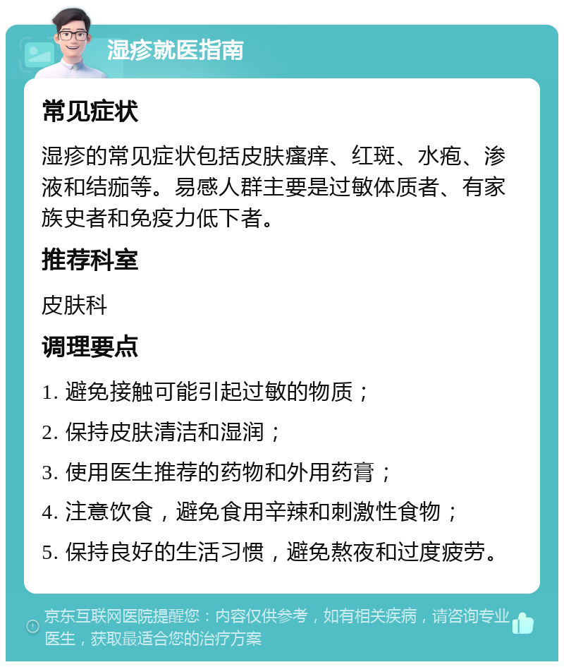 湿疹就医指南 常见症状 湿疹的常见症状包括皮肤瘙痒、红斑、水疱、渗液和结痂等。易感人群主要是过敏体质者、有家族史者和免疫力低下者。 推荐科室 皮肤科 调理要点 1. 避免接触可能引起过敏的物质； 2. 保持皮肤清洁和湿润； 3. 使用医生推荐的药物和外用药膏； 4. 注意饮食，避免食用辛辣和刺激性食物； 5. 保持良好的生活习惯，避免熬夜和过度疲劳。