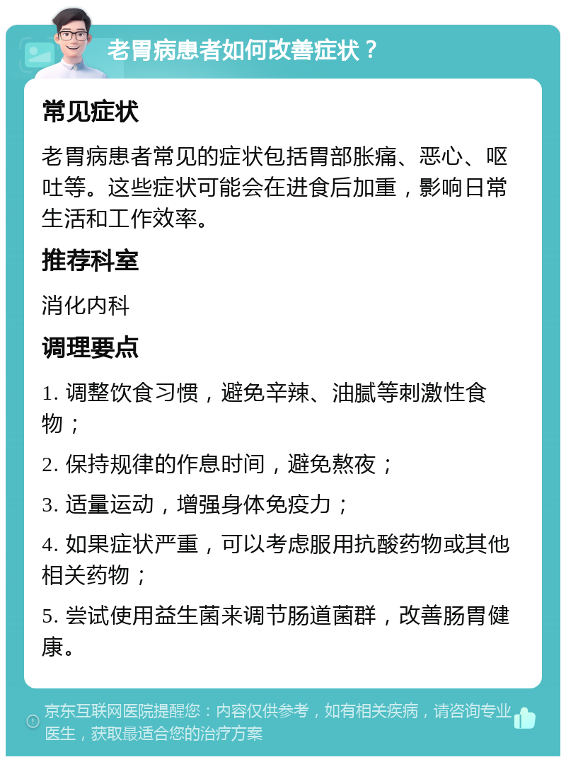 老胃病患者如何改善症状？ 常见症状 老胃病患者常见的症状包括胃部胀痛、恶心、呕吐等。这些症状可能会在进食后加重，影响日常生活和工作效率。 推荐科室 消化内科 调理要点 1. 调整饮食习惯，避免辛辣、油腻等刺激性食物； 2. 保持规律的作息时间，避免熬夜； 3. 适量运动，增强身体免疫力； 4. 如果症状严重，可以考虑服用抗酸药物或其他相关药物； 5. 尝试使用益生菌来调节肠道菌群，改善肠胃健康。