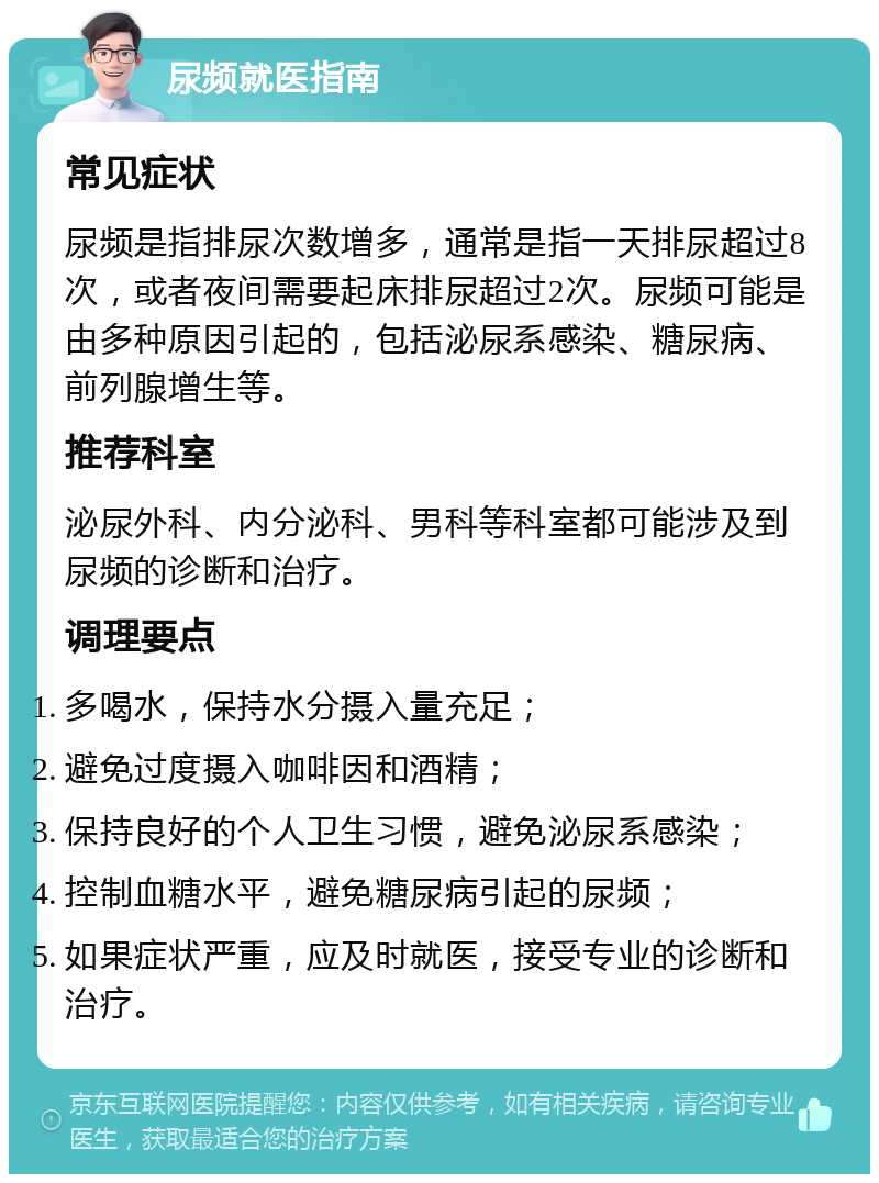 尿频就医指南 常见症状 尿频是指排尿次数增多，通常是指一天排尿超过8次，或者夜间需要起床排尿超过2次。尿频可能是由多种原因引起的，包括泌尿系感染、糖尿病、前列腺增生等。 推荐科室 泌尿外科、内分泌科、男科等科室都可能涉及到尿频的诊断和治疗。 调理要点 多喝水，保持水分摄入量充足； 避免过度摄入咖啡因和酒精； 保持良好的个人卫生习惯，避免泌尿系感染； 控制血糖水平，避免糖尿病引起的尿频； 如果症状严重，应及时就医，接受专业的诊断和治疗。