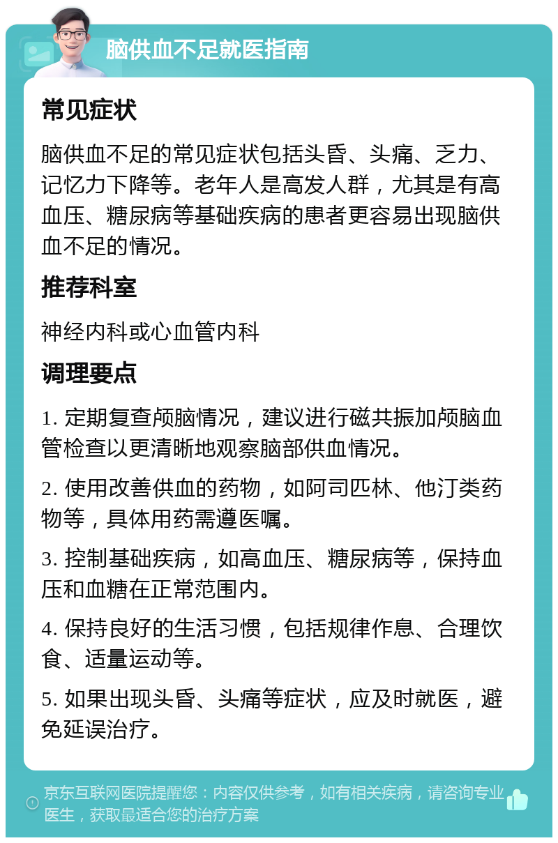 脑供血不足就医指南 常见症状 脑供血不足的常见症状包括头昏、头痛、乏力、记忆力下降等。老年人是高发人群，尤其是有高血压、糖尿病等基础疾病的患者更容易出现脑供血不足的情况。 推荐科室 神经内科或心血管内科 调理要点 1. 定期复查颅脑情况，建议进行磁共振加颅脑血管检查以更清晰地观察脑部供血情况。 2. 使用改善供血的药物，如阿司匹林、他汀类药物等，具体用药需遵医嘱。 3. 控制基础疾病，如高血压、糖尿病等，保持血压和血糖在正常范围内。 4. 保持良好的生活习惯，包括规律作息、合理饮食、适量运动等。 5. 如果出现头昏、头痛等症状，应及时就医，避免延误治疗。