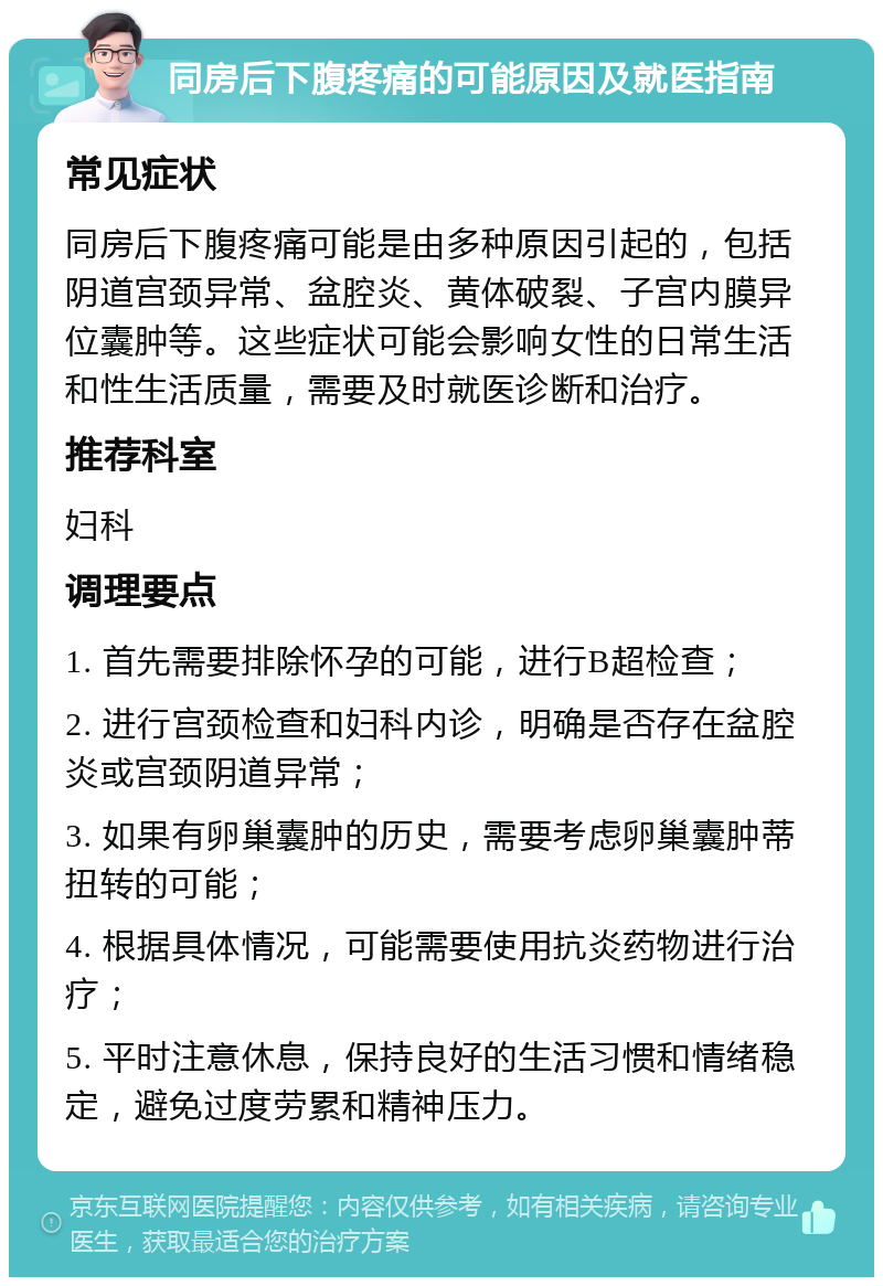 同房后下腹疼痛的可能原因及就医指南 常见症状 同房后下腹疼痛可能是由多种原因引起的，包括阴道宫颈异常、盆腔炎、黄体破裂、子宫内膜异位囊肿等。这些症状可能会影响女性的日常生活和性生活质量，需要及时就医诊断和治疗。 推荐科室 妇科 调理要点 1. 首先需要排除怀孕的可能，进行B超检查； 2. 进行宫颈检查和妇科内诊，明确是否存在盆腔炎或宫颈阴道异常； 3. 如果有卵巢囊肿的历史，需要考虑卵巢囊肿蒂扭转的可能； 4. 根据具体情况，可能需要使用抗炎药物进行治疗； 5. 平时注意休息，保持良好的生活习惯和情绪稳定，避免过度劳累和精神压力。