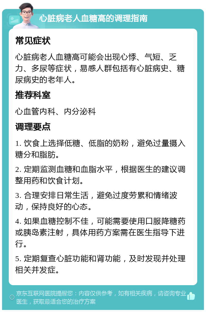 心脏病老人血糖高的调理指南 常见症状 心脏病老人血糖高可能会出现心悸、气短、乏力、多尿等症状，易感人群包括有心脏病史、糖尿病史的老年人。 推荐科室 心血管内科、内分泌科 调理要点 1. 饮食上选择低糖、低脂的奶粉，避免过量摄入糖分和脂肪。 2. 定期监测血糖和血脂水平，根据医生的建议调整用药和饮食计划。 3. 合理安排日常生活，避免过度劳累和情绪波动，保持良好的心态。 4. 如果血糖控制不佳，可能需要使用口服降糖药或胰岛素注射，具体用药方案需在医生指导下进行。 5. 定期复查心脏功能和肾功能，及时发现并处理相关并发症。