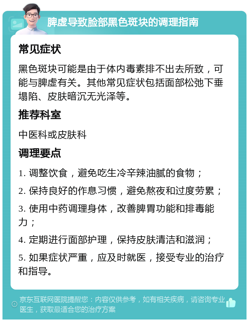 脾虚导致脸部黑色斑块的调理指南 常见症状 黑色斑块可能是由于体内毒素排不出去所致，可能与脾虚有关。其他常见症状包括面部松弛下垂塌陷、皮肤暗沉无光泽等。 推荐科室 中医科或皮肤科 调理要点 1. 调整饮食，避免吃生冷辛辣油腻的食物； 2. 保持良好的作息习惯，避免熬夜和过度劳累； 3. 使用中药调理身体，改善脾胃功能和排毒能力； 4. 定期进行面部护理，保持皮肤清洁和滋润； 5. 如果症状严重，应及时就医，接受专业的治疗和指导。