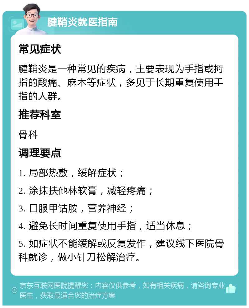 腱鞘炎就医指南 常见症状 腱鞘炎是一种常见的疾病，主要表现为手指或拇指的酸痛、麻木等症状，多见于长期重复使用手指的人群。 推荐科室 骨科 调理要点 1. 局部热敷，缓解症状； 2. 涂抹扶他林软膏，减轻疼痛； 3. 口服甲钴胺，营养神经； 4. 避免长时间重复使用手指，适当休息； 5. 如症状不能缓解或反复发作，建议线下医院骨科就诊，做小针刀松解治疗。