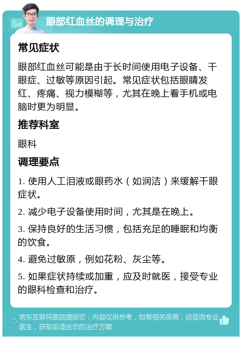 眼部红血丝的调理与治疗 常见症状 眼部红血丝可能是由于长时间使用电子设备、干眼症、过敏等原因引起。常见症状包括眼睛发红、疼痛、视力模糊等，尤其在晚上看手机或电脑时更为明显。 推荐科室 眼科 调理要点 1. 使用人工泪液或眼药水（如润洁）来缓解干眼症状。 2. 减少电子设备使用时间，尤其是在晚上。 3. 保持良好的生活习惯，包括充足的睡眠和均衡的饮食。 4. 避免过敏原，例如花粉、灰尘等。 5. 如果症状持续或加重，应及时就医，接受专业的眼科检查和治疗。