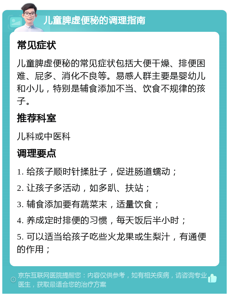 儿童脾虚便秘的调理指南 常见症状 儿童脾虚便秘的常见症状包括大便干燥、排便困难、屁多、消化不良等。易感人群主要是婴幼儿和小儿，特别是辅食添加不当、饮食不规律的孩子。 推荐科室 儿科或中医科 调理要点 1. 给孩子顺时针揉肚子，促进肠道蠕动； 2. 让孩子多活动，如多趴、扶站； 3. 辅食添加要有蔬菜末，适量饮食； 4. 养成定时排便的习惯，每天饭后半小时； 5. 可以适当给孩子吃些火龙果或生梨汁，有通便的作用；