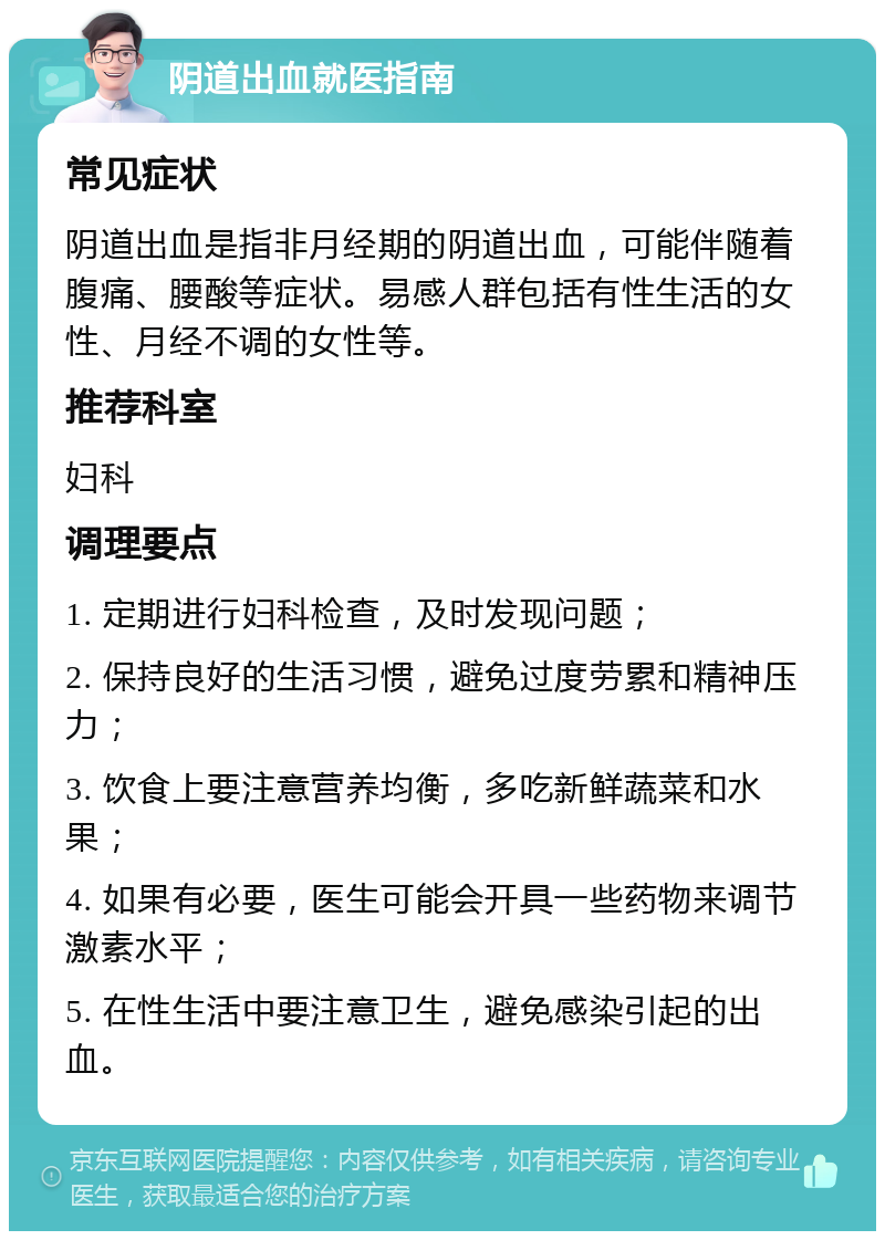 阴道出血就医指南 常见症状 阴道出血是指非月经期的阴道出血，可能伴随着腹痛、腰酸等症状。易感人群包括有性生活的女性、月经不调的女性等。 推荐科室 妇科 调理要点 1. 定期进行妇科检查，及时发现问题； 2. 保持良好的生活习惯，避免过度劳累和精神压力； 3. 饮食上要注意营养均衡，多吃新鲜蔬菜和水果； 4. 如果有必要，医生可能会开具一些药物来调节激素水平； 5. 在性生活中要注意卫生，避免感染引起的出血。