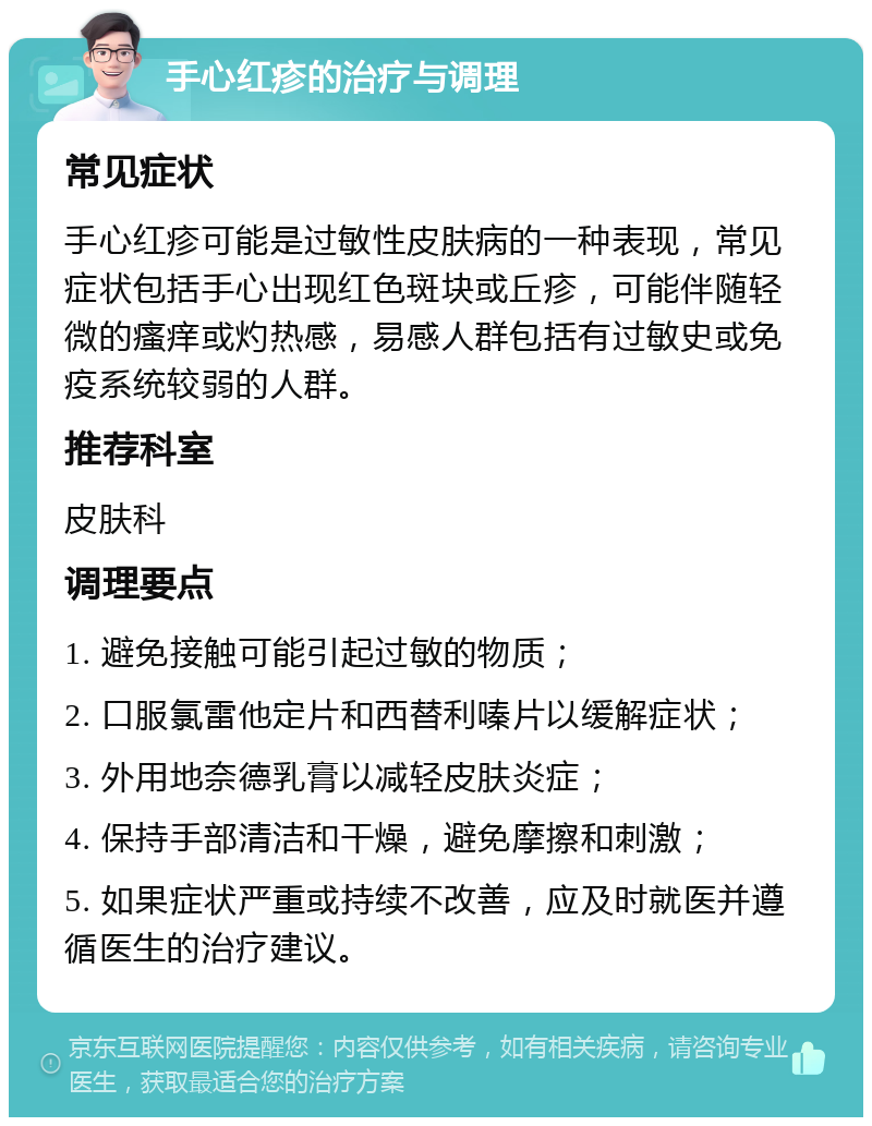 手心红疹的治疗与调理 常见症状 手心红疹可能是过敏性皮肤病的一种表现，常见症状包括手心出现红色斑块或丘疹，可能伴随轻微的瘙痒或灼热感，易感人群包括有过敏史或免疫系统较弱的人群。 推荐科室 皮肤科 调理要点 1. 避免接触可能引起过敏的物质； 2. 口服氯雷他定片和西替利嗪片以缓解症状； 3. 外用地奈德乳膏以减轻皮肤炎症； 4. 保持手部清洁和干燥，避免摩擦和刺激； 5. 如果症状严重或持续不改善，应及时就医并遵循医生的治疗建议。