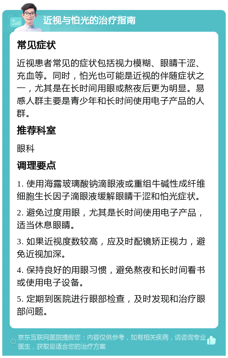 近视与怕光的治疗指南 常见症状 近视患者常见的症状包括视力模糊、眼睛干涩、充血等。同时，怕光也可能是近视的伴随症状之一，尤其是在长时间用眼或熬夜后更为明显。易感人群主要是青少年和长时间使用电子产品的人群。 推荐科室 眼科 调理要点 1. 使用海露玻璃酸钠滴眼液或重组牛碱性成纤维细胞生长因子滴眼液缓解眼睛干涩和怕光症状。 2. 避免过度用眼，尤其是长时间使用电子产品，适当休息眼睛。 3. 如果近视度数较高，应及时配镜矫正视力，避免近视加深。 4. 保持良好的用眼习惯，避免熬夜和长时间看书或使用电子设备。 5. 定期到医院进行眼部检查，及时发现和治疗眼部问题。