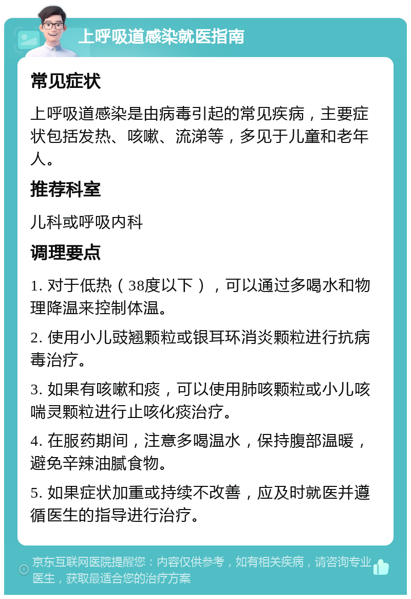 上呼吸道感染就医指南 常见症状 上呼吸道感染是由病毒引起的常见疾病，主要症状包括发热、咳嗽、流涕等，多见于儿童和老年人。 推荐科室 儿科或呼吸内科 调理要点 1. 对于低热（38度以下），可以通过多喝水和物理降温来控制体温。 2. 使用小儿豉翘颗粒或银耳环消炎颗粒进行抗病毒治疗。 3. 如果有咳嗽和痰，可以使用肺咳颗粒或小儿咳喘灵颗粒进行止咳化痰治疗。 4. 在服药期间，注意多喝温水，保持腹部温暖，避免辛辣油腻食物。 5. 如果症状加重或持续不改善，应及时就医并遵循医生的指导进行治疗。