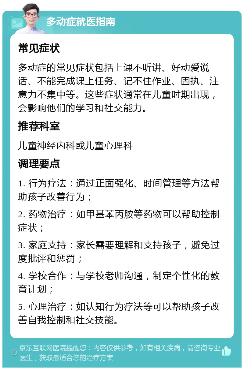 多动症就医指南 常见症状 多动症的常见症状包括上课不听讲、好动爱说话、不能完成课上任务、记不住作业、固执、注意力不集中等。这些症状通常在儿童时期出现，会影响他们的学习和社交能力。 推荐科室 儿童神经内科或儿童心理科 调理要点 1. 行为疗法：通过正面强化、时间管理等方法帮助孩子改善行为； 2. 药物治疗：如甲基苯丙胺等药物可以帮助控制症状； 3. 家庭支持：家长需要理解和支持孩子，避免过度批评和惩罚； 4. 学校合作：与学校老师沟通，制定个性化的教育计划； 5. 心理治疗：如认知行为疗法等可以帮助孩子改善自我控制和社交技能。