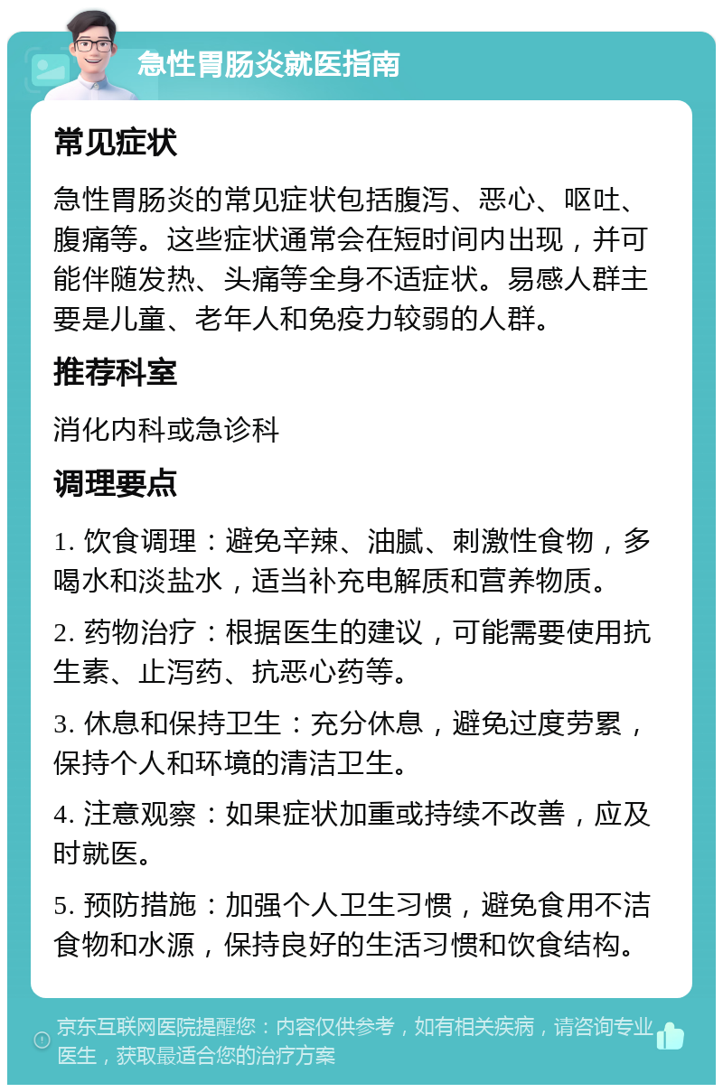 急性胃肠炎就医指南 常见症状 急性胃肠炎的常见症状包括腹泻、恶心、呕吐、腹痛等。这些症状通常会在短时间内出现，并可能伴随发热、头痛等全身不适症状。易感人群主要是儿童、老年人和免疫力较弱的人群。 推荐科室 消化内科或急诊科 调理要点 1. 饮食调理：避免辛辣、油腻、刺激性食物，多喝水和淡盐水，适当补充电解质和营养物质。 2. 药物治疗：根据医生的建议，可能需要使用抗生素、止泻药、抗恶心药等。 3. 休息和保持卫生：充分休息，避免过度劳累，保持个人和环境的清洁卫生。 4. 注意观察：如果症状加重或持续不改善，应及时就医。 5. 预防措施：加强个人卫生习惯，避免食用不洁食物和水源，保持良好的生活习惯和饮食结构。