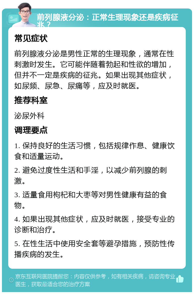 前列腺液分泌：正常生理现象还是疾病征兆？ 常见症状 前列腺液分泌是男性正常的生理现象，通常在性刺激时发生。它可能伴随着勃起和性欲的增加，但并不一定是疾病的征兆。如果出现其他症状，如尿频、尿急、尿痛等，应及时就医。 推荐科室 泌尿外科 调理要点 1. 保持良好的生活习惯，包括规律作息、健康饮食和适量运动。 2. 避免过度性生活和手淫，以减少前列腺的刺激。 3. 适量食用枸杞和大枣等对男性健康有益的食物。 4. 如果出现其他症状，应及时就医，接受专业的诊断和治疗。 5. 在性生活中使用安全套等避孕措施，预防性传播疾病的发生。