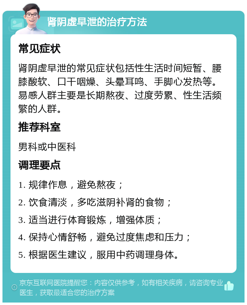 肾阴虚早泄的治疗方法 常见症状 肾阴虚早泄的常见症状包括性生活时间短暂、腰膝酸软、口干咽燥、头晕耳鸣、手脚心发热等。易感人群主要是长期熬夜、过度劳累、性生活频繁的人群。 推荐科室 男科或中医科 调理要点 1. 规律作息，避免熬夜； 2. 饮食清淡，多吃滋阴补肾的食物； 3. 适当进行体育锻炼，增强体质； 4. 保持心情舒畅，避免过度焦虑和压力； 5. 根据医生建议，服用中药调理身体。