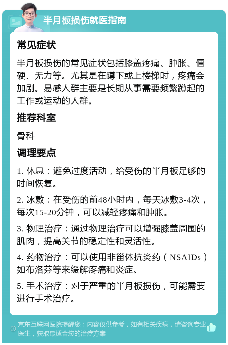 半月板损伤就医指南 常见症状 半月板损伤的常见症状包括膝盖疼痛、肿胀、僵硬、无力等。尤其是在蹲下或上楼梯时，疼痛会加剧。易感人群主要是长期从事需要频繁蹲起的工作或运动的人群。 推荐科室 骨科 调理要点 1. 休息：避免过度活动，给受伤的半月板足够的时间恢复。 2. 冰敷：在受伤的前48小时内，每天冰敷3-4次，每次15-20分钟，可以减轻疼痛和肿胀。 3. 物理治疗：通过物理治疗可以增强膝盖周围的肌肉，提高关节的稳定性和灵活性。 4. 药物治疗：可以使用非甾体抗炎药（NSAIDs）如布洛芬等来缓解疼痛和炎症。 5. 手术治疗：对于严重的半月板损伤，可能需要进行手术治疗。